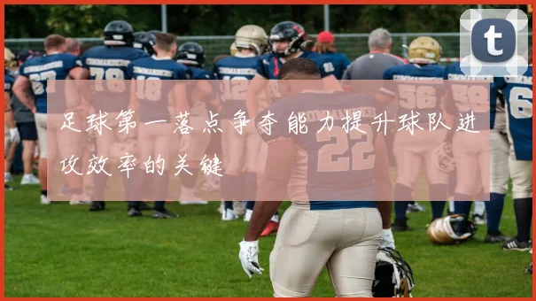 足球第一落点争夺能力提升球队进攻效率的关键