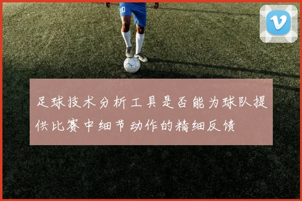 足球技术分析工具是否能为球队提供比赛中细节动作的精细反馈